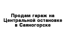 Продам гараж на Центральной остановке в Саяногорске